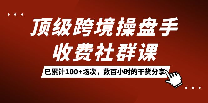 顶级跨境操盘手收费社群课：已累计100+场次，数百小时的干货分享！-优知网