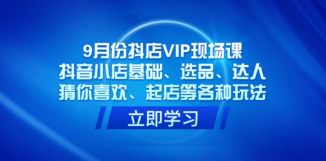 9月份抖店VIP现场课，抖音小店基础、选品、达人、猜你喜欢、起店等各种玩法-优知网