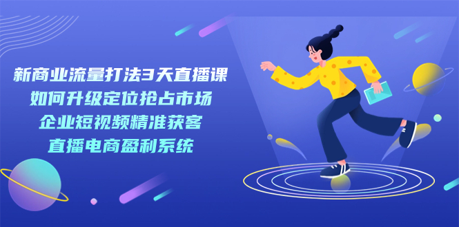 新商业-流量打法3天直播课：定位抢占市场 企业短视频获客 直播电商盈利系统-优知网