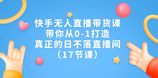 快手无人直播带货课，带你从0-1打造，真正的日不落直播间（17节课）-优知网