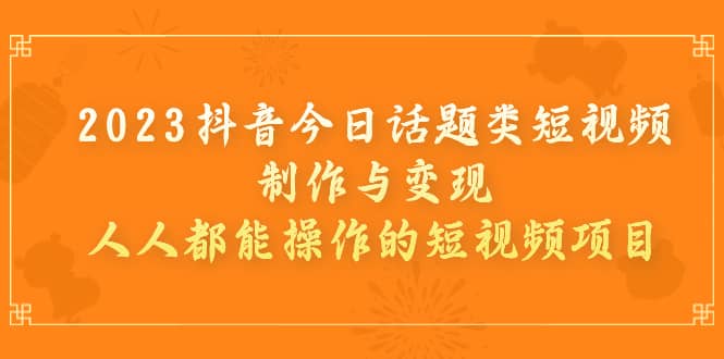 2023抖音今日话题类短视频制作与变现，人人都能操作的短视频项目-优知网