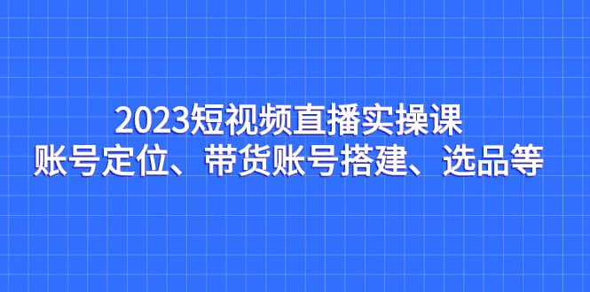 2023短视频直播实操课，账号定位、带货账号搭建、选品等-优知网