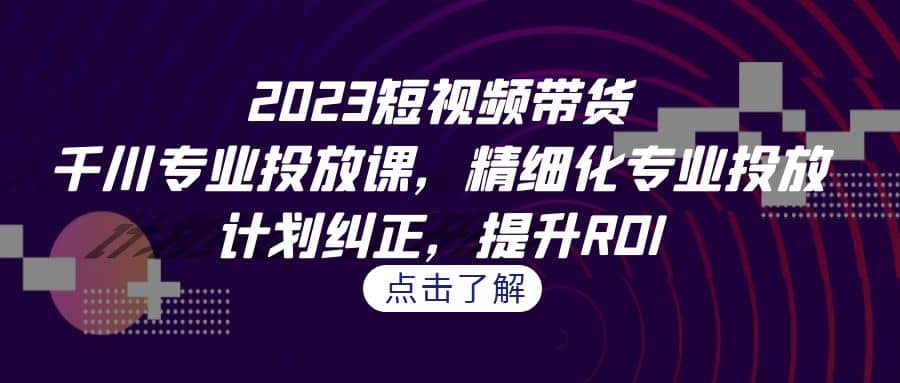 2023短视频带货-千川专业投放课，精细化专业投放，计划纠正，提升ROI-优知网