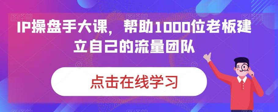 IP-操盘手大课，帮助1000位老板建立自己的流量团队（13节课）-优知网