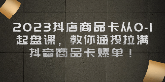 2023抖店商品卡从0-1 起盘课，教你通投拉满，抖音商品卡爆单-优知网