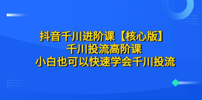 抖音千川进阶课【核心版】 千川投流高阶课 小白也可以快速学会千川投流-优知网