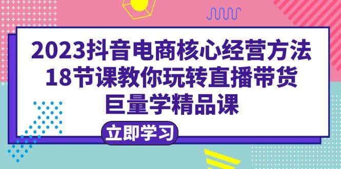 2023抖音电商核心经营方法：18节课教你玩转直播带货，巨量学精品课-优知网