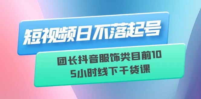 短视频日不落起号【6月11线下课】团长抖音服饰类目前10 5小时线下干货课-优知网