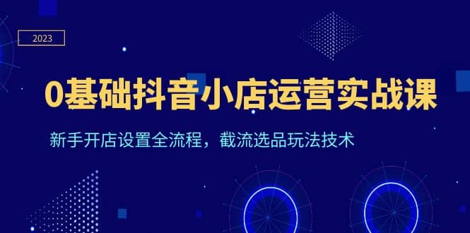 0基础抖音小店运营实战课，新手开店设置全流程，截流选品玩法技术-优知网