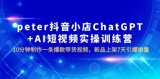 peter抖音小店ChatGPT+AI短视频实训 10分钟做一条爆款带货视频 7天引爆销量-优知网