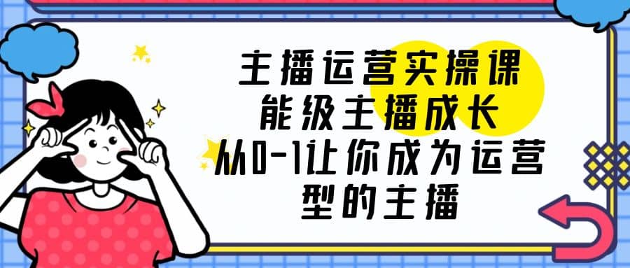 主播运营实操课，能级-主播成长，从0-1让你成为运营型的主播-优知网