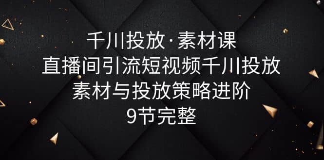 千川投放·素材课：直播间引流短视频千川投放素材与投放策略进阶，9节完整-优知网