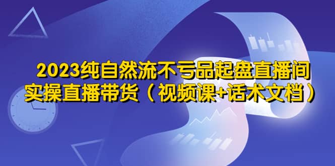 2023纯自然流不亏品起盘直播间，实操直播带货（视频课+话术文档）-优知网