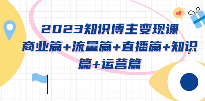 2023知识博主变现实战进阶课：商业篇+流量篇+直播篇+知识篇+运营篇-优知网