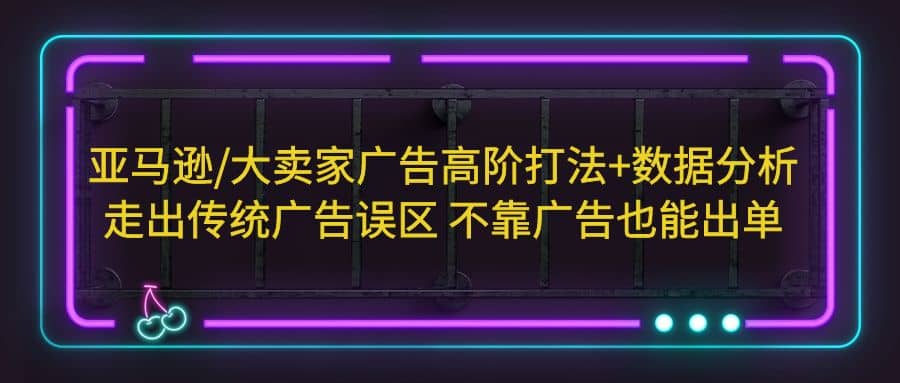 亚马逊/大卖家广告高阶打法+数据分析，走出传统广告误区 不靠广告也能出单-优知网