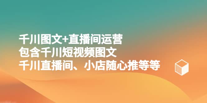 千川图文+直播间运营，包含千川短视频图文、千川直播间、小店随心推等等-优知网