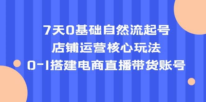 7天0基础自然流起号，店铺运营核心玩法，0-1搭建电商直播带货账号-优知网