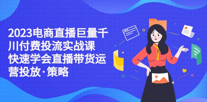 2023电商直播巨量千川付费投流实战课，快速学会直播带货运营投放·策略-优知网