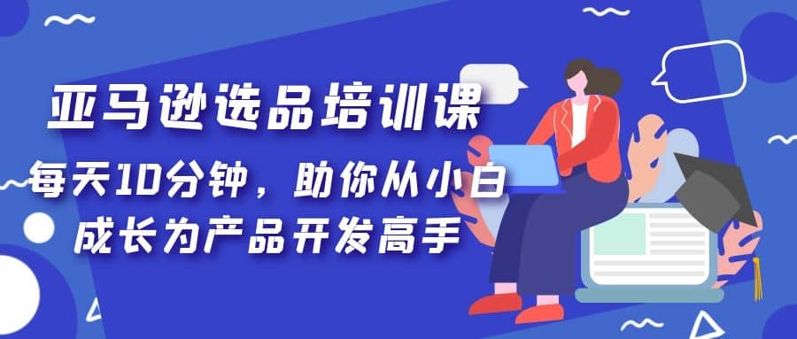 亚马逊选品培训课，每天10分钟，助你从小白成长为产品开发高手-优知网