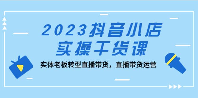 2023抖音小店实操干货课：实体老板转型直播带货，直播带货运营-优知网