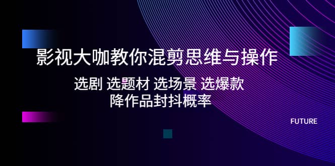 影视大咖教你混剪思维与操作：选剧 选题材 选场景 选爆款 降作品封抖概率-优知网