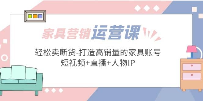 家具营销·运营实战 轻松卖断货-打造高销量的家具账号(短视频+直播+人物IP)-优知网