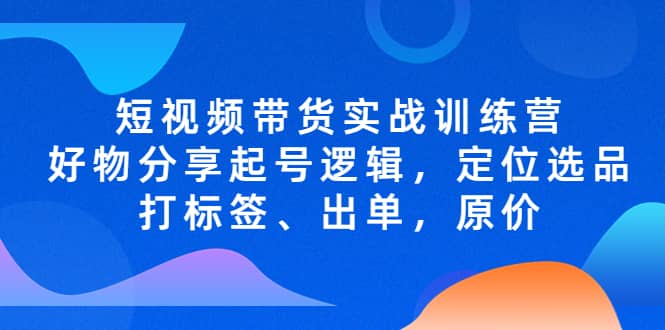 短视频带货实战训练营，好物分享起号逻辑，定位选品打标签、出单，原价-优知网