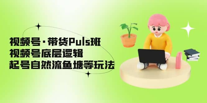 视频号·带货Puls班，视频号底层逻辑，起号自然流鱼塘等玩法-优知网