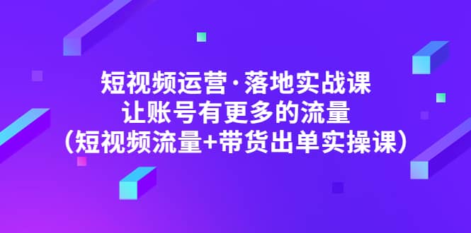 短视频运营·落地实战课 让账号有更多的流量（短视频流量+带货出单实操）-优知网