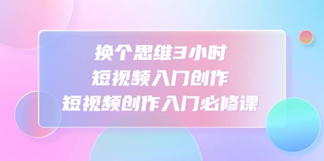 换个思维3小时短视频入门创作，短视频创作入门必修课-优知网