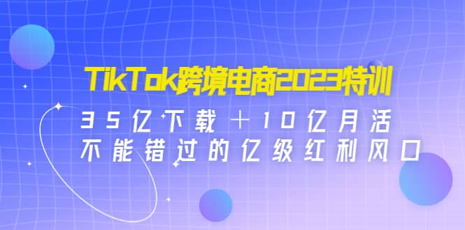 TikTok跨境电商2023特训：35亿下载＋10亿月活，不能错过的亿级红利风口-优知网