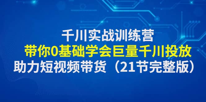 千川实战训练营：带你0基础学会巨量千川投放，助力短视频带货（21节完整版）-优知网