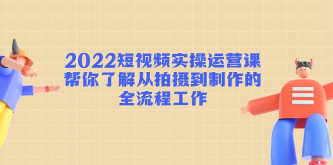 2022短视频实操运营课：帮你了解从拍摄到制作的全流程工作-优知网