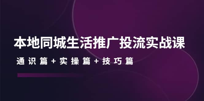 本地同城生活推广投流实战课：通识篇+实操篇+技巧篇-优知网