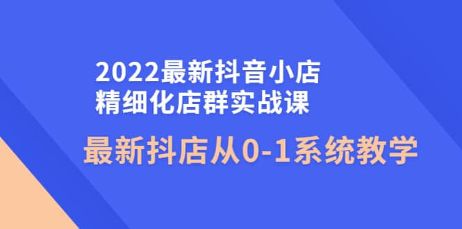 2022最新抖音小店精细化店群实战课，最新抖店从0-1系统教学-优知网