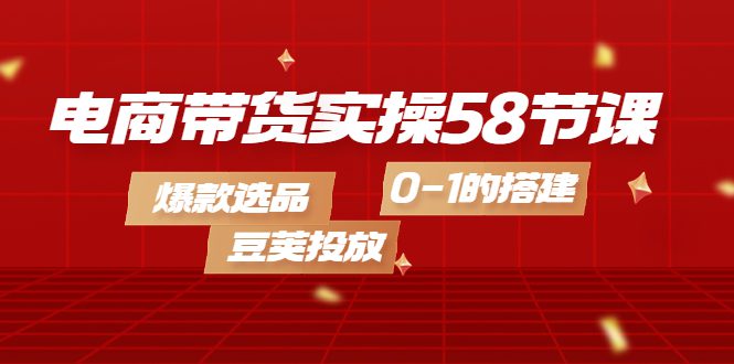 电商带货实操58节课，爆款选品，豆荚投放，0-1的搭建-优知网