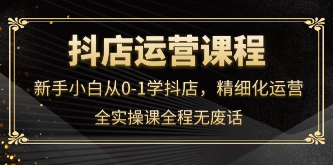 抖店运营，新手小白从0-1学抖店，精细化运营，全实操课全程无废话-优知网