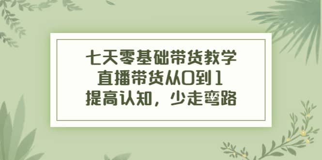 七天零基础带货教学，直播带货从0到1，提高认知，少走弯路-优知网