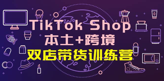 TikTok Shop本土+跨境 双店带货训练营（第十五期）全球好物买卖 一店卖全球-优知网