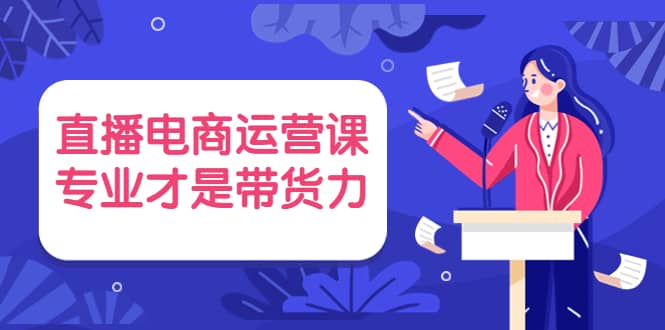 直播电商运营课，专业才是带货力 价值699-优知网