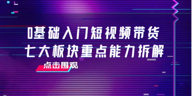 0基础入门短视频带货，七大板块重点能力拆解，7节精品课4小时干货-优知网