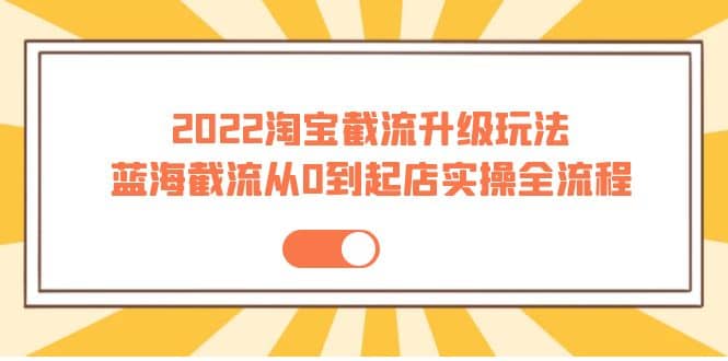 2022淘宝截流升级玩法：蓝海截流从0到起店实操全流程 价值千元-优知网