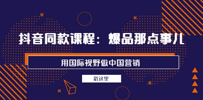 抖音同款课程：爆品那点事儿，用国际视野做中国营销（20节课）-优知网