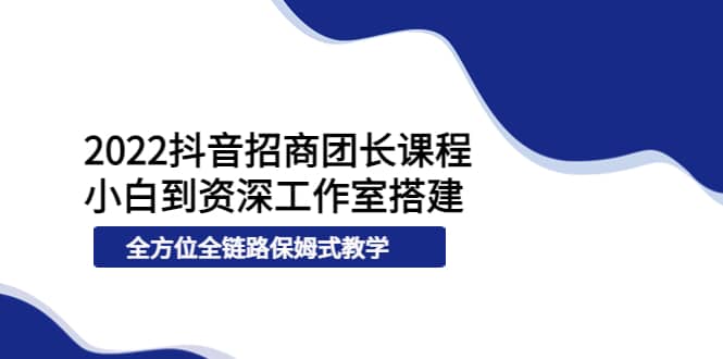 2022抖音招商团长课程，从小白到资深工作室搭建，全方位全链路保姆式教学-优知网