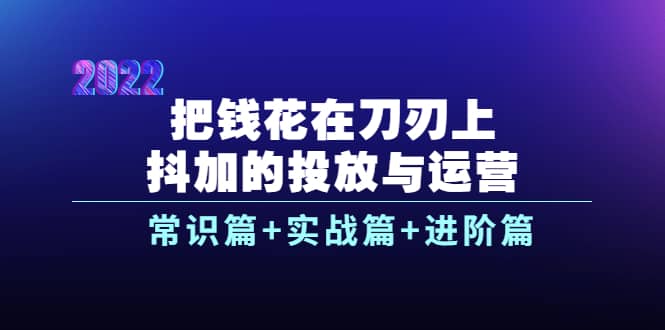 把钱花在刀刃上，抖加的投放与运营：常识篇+实战篇+进阶篇（28节课）-优知网