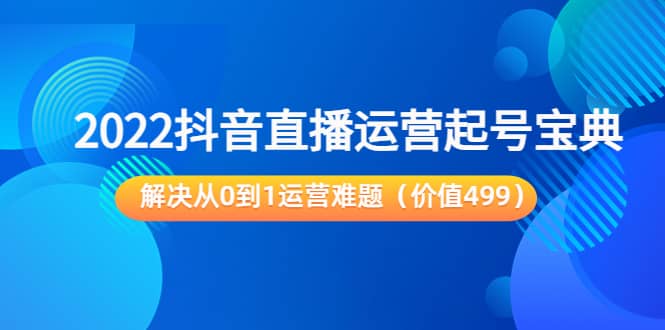 2022抖音直播运营起号宝典：解决从0到1运营难题（价值499）-优知网