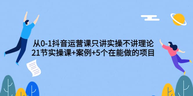 从0-1抖音运营课只讲实操不讲理论：21节实操课+案例+5个在能做的项目-优知网