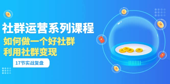 「社群运营系列课程」如何做一个好社群，利用社群变现（17节实战复盘）-优知网