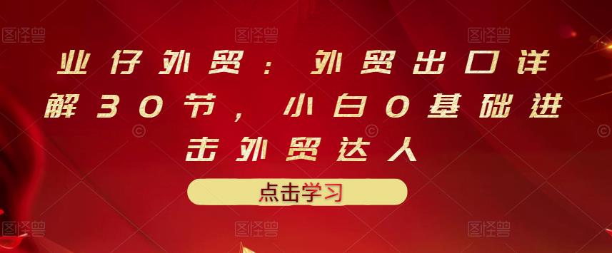 业仔外贸：外贸出口详解30节，小白0基础进击外贸达人 价值666元-优知网