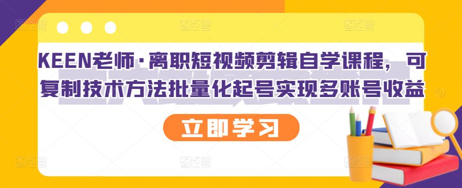 KEEN老师·离职短视频剪辑自学课程，可复制技术方法批量化起号实现多账号收益-优知网